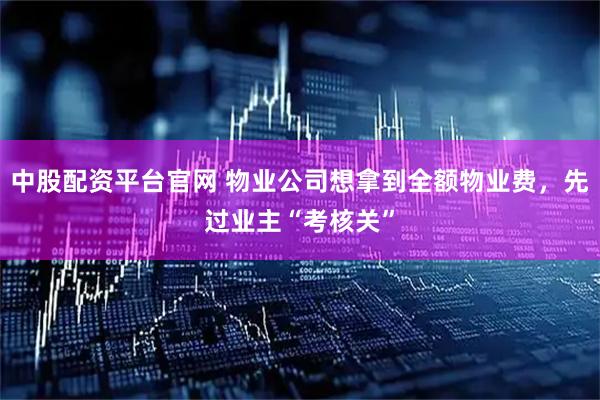 中股配资平台官网 物业公司想拿到全额物业费，先过业主“考核关”