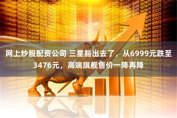 网上炒股配资公司 三星豁出去了，从6999元跌至3476元，高端旗舰售价一降再降