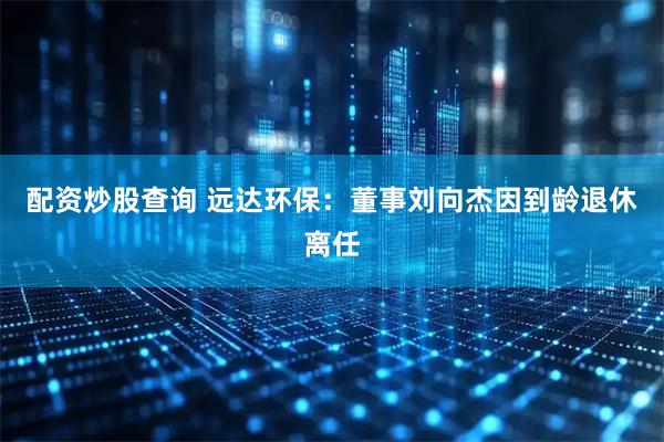 配资炒股查询 远达环保：董事刘向杰因到龄退休离任