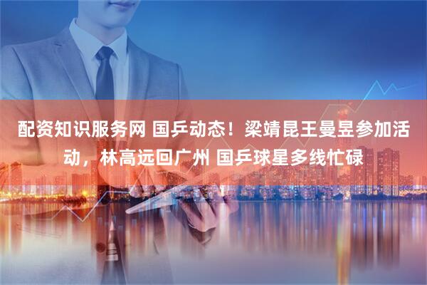 配资知识服务网 国乒动态！梁靖昆王曼昱参加活动，林高远回广州 国乒球星多线忙碌