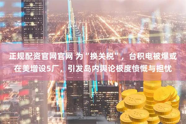 正规配资官网官网 为“换关税”，台积电被爆或在美增设5厂，引发岛内舆论极度愤慨与担忧
