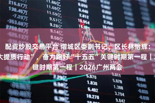 配资炒股交易平台 增城区委副书记、区长林怡辉：聚力实施“六大提质行动”，奋力跑好“十五五”关键时期第一程｜2026广州两会