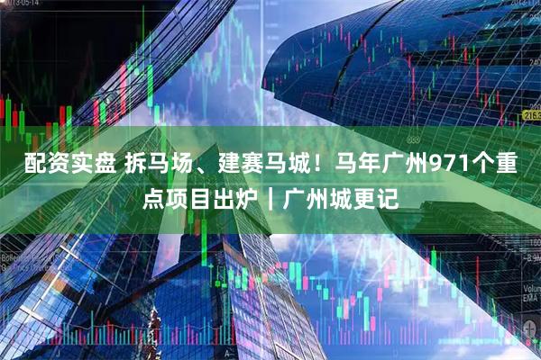 配资实盘 拆马场、建赛马城！马年广州971个重点项目出炉｜广州城更记