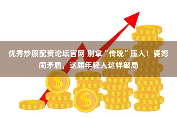 优秀炒股配资论坛官网 别拿“传统”压人！婆媳闹矛盾，这届年轻人这样破局