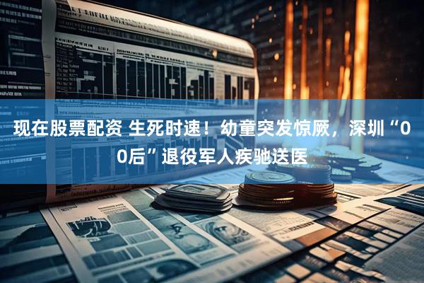 现在股票配资 生死时速！幼童突发惊厥，深圳“00后”退役军人疾驰送医