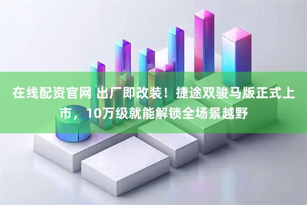 在线配资官网 出厂即改装！捷途双骏马版正式上市，10万级就能解锁全场景越野
