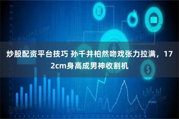 炒股配资平台技巧 孙千井柏然吻戏张力拉满，172cm身高成男神收割机