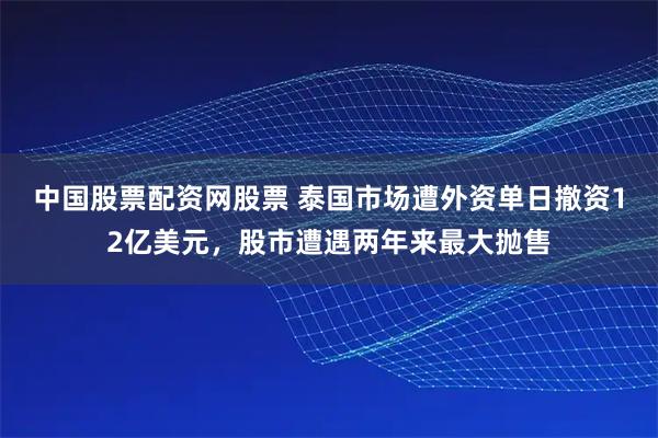 中国股票配资网股票 泰国市场遭外资单日撤资12亿美元，股市遭遇两年来最大抛售