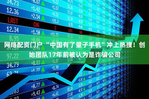 网络配资门户 “中国有了量子手机”冲上热搜！创始团队17年前被认为是诈骗公司