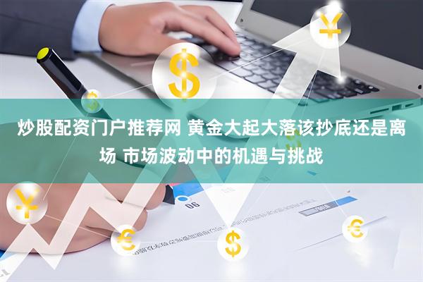炒股配资门户推荐网 黄金大起大落该抄底还是离场 市场波动中的机遇与挑战