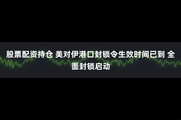 股票配资持仓 美对伊港口封锁令生效时间已到 全面封锁启动