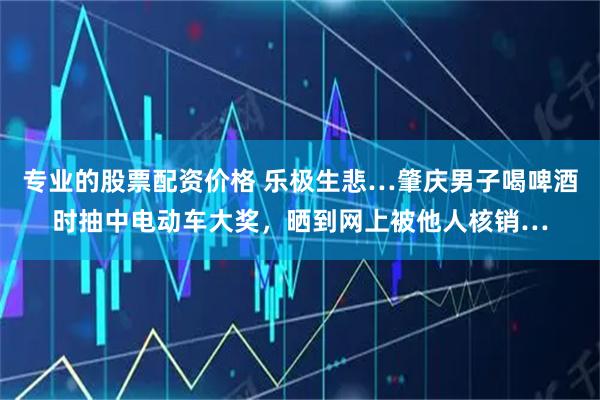 专业的股票配资价格 乐极生悲…肇庆男子喝啤酒时抽中电动车大奖，晒到网上被他人核销…