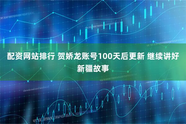 配资网站排行 贺娇龙账号100天后更新 继续讲好新疆故事