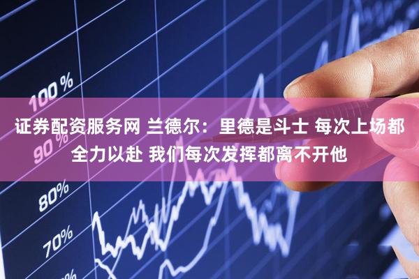 证券配资服务网 兰德尔：里德是斗士 每次上场都全力以赴 我们每次发挥都离不开他