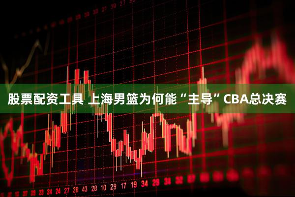 股票配资工具 上海男篮为何能“主导”CBA总决赛