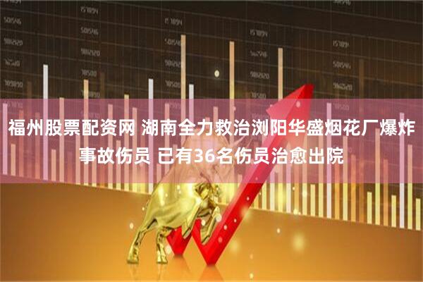 福州股票配资网 湖南全力救治浏阳华盛烟花厂爆炸事故伤员 已有36名伤员治愈出院
